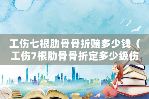 工傷七根肋骨骨折賠多少錢(qián)（工傷7根肋骨骨折定多少級(jí)傷殘）