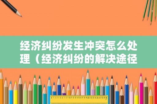 經(jīng)濟糾紛發(fā)生沖突怎么處理（經(jīng)濟糾紛的解決途徑及適用范圍）