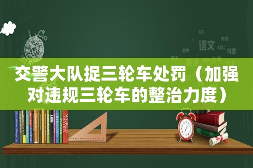 交警大隊(duì)捉三輪車處罰（加強(qiáng)對(duì)違規(guī)三輪車的整治力度）