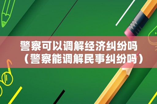 警察可以調(diào)解經(jīng)濟糾紛嗎（警察能調(diào)解民事糾紛嗎）
