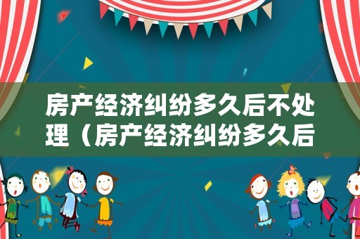 房產(chǎn)經(jīng)濟糾紛多久后不處理（房產(chǎn)經(jīng)濟糾紛多久后不處理會被起訴）