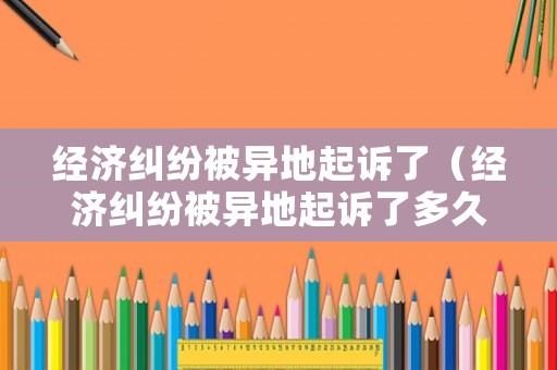 經(jīng)濟糾紛被異地起訴了（經(jīng)濟糾紛被異地起訴了多久開庭）