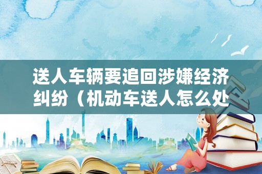 送人車輛要追回涉嫌經(jīng)濟糾紛（機動車送人怎么處理）