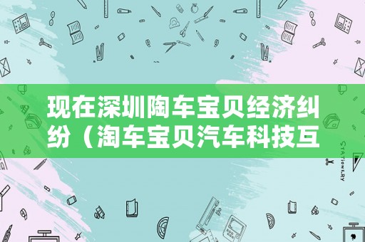 現(xiàn)在深圳陶車寶貝經(jīng)濟糾紛（淘車寶貝汽車科技互聯(lián)網(wǎng)深圳有限公司）
