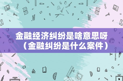 金融經(jīng)濟(jì)糾紛是啥意思呀（金融糾紛是什么案件）