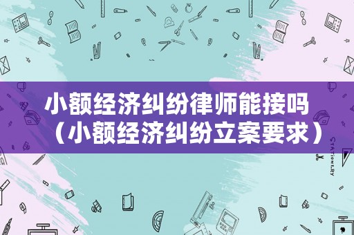 小額經(jīng)濟(jì)糾紛律師能接嗎（小額經(jīng)濟(jì)糾紛立案要求）