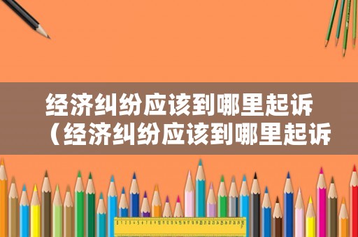 經(jīng)濟糾紛應該到哪里起訴（經(jīng)濟糾紛應該到哪里起訴呢）
