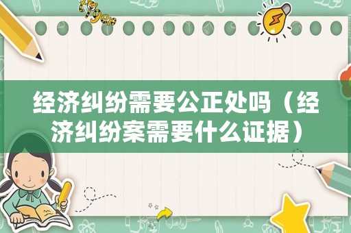 經(jīng)濟(jì)糾紛需要公正處嗎（經(jīng)濟(jì)糾紛案需要什么證據(jù)）