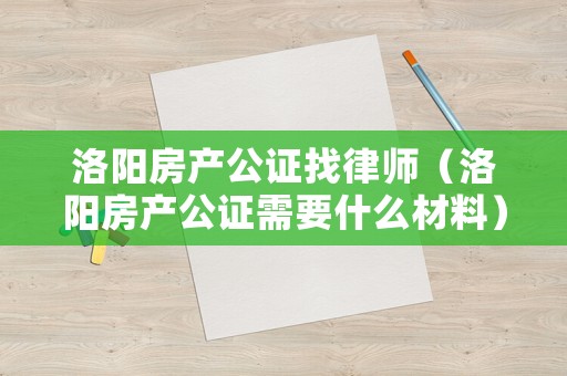 洛陽房產(chǎn)公證找律師（洛陽房產(chǎn)公證需要什么材料）
