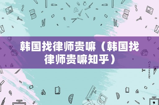 韓國找律師貴嘛（韓國找律師貴嘛知乎）
