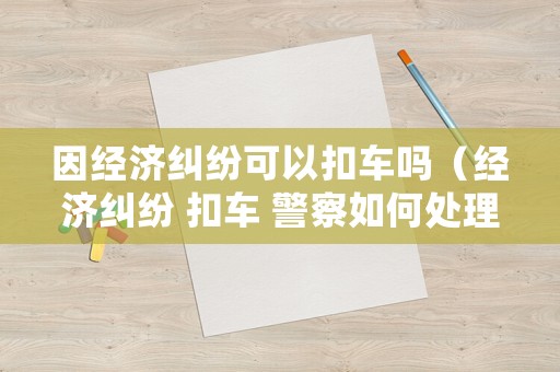 因經(jīng)濟(jì)糾紛可以扣車嗎（經(jīng)濟(jì)糾紛 扣車 警察如何處理）