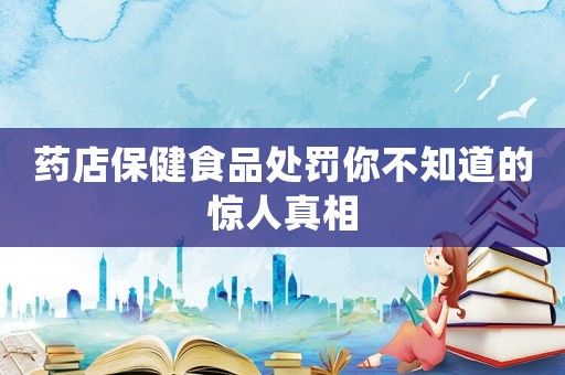 藥店保健食品處罰你不知道的驚人真相