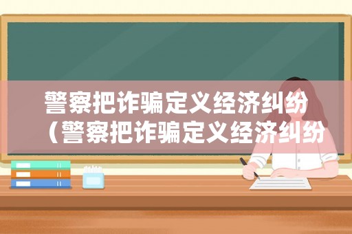 警察把詐騙定義經(jīng)濟(jì)糾紛（警察把詐騙定義經(jīng)濟(jì)糾紛怎么處理）