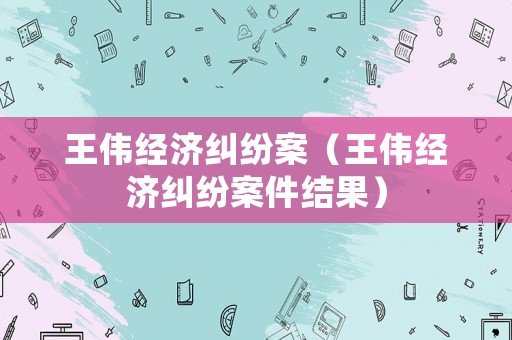 王偉經(jīng)濟(jì)糾紛案（王偉經(jīng)濟(jì)糾紛案件結(jié)果）