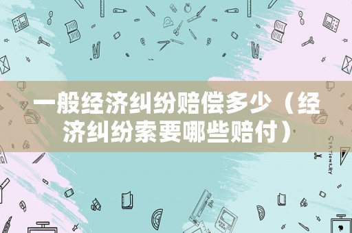 一般經(jīng)濟(jì)糾紛賠償多少（經(jīng)濟(jì)糾紛索要哪些賠付）