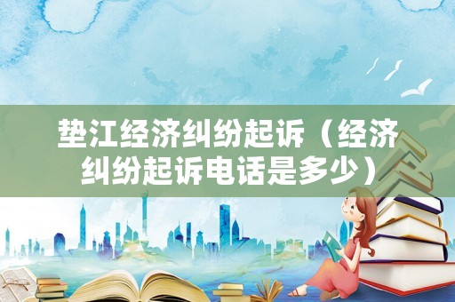 墊江經(jīng)濟(jì)糾紛起訴（經(jīng)濟(jì)糾紛起訴電話是多少）