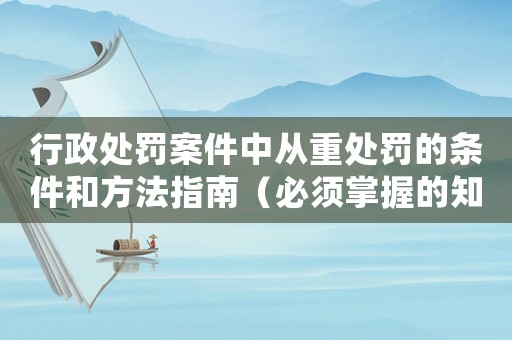 行政處罰案件中從重處罰的條件和方法指南（必須掌握的知識(shí)點(diǎn)）