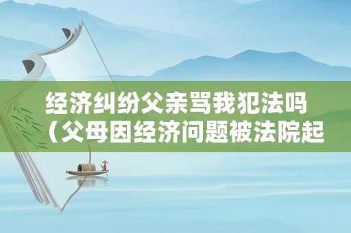 經(jīng)濟(jì)糾紛父親罵我犯法嗎（父母因經(jīng)濟(jì)問(wèn)題被法院起訴了）