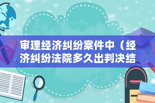 審理經(jīng)濟(jì)糾紛案件中（經(jīng)濟(jì)糾紛法院多久出判決結(jié)果）