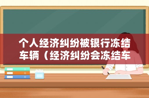 個(gè)人經(jīng)濟(jì)糾紛被銀行凍結(jié)車輛（經(jīng)濟(jì)糾紛會(huì)凍結(jié)車輛嗎）