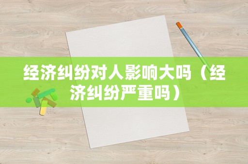 經(jīng)濟(jì)糾紛對(duì)人影響大嗎（經(jīng)濟(jì)糾紛嚴(yán)重嗎）