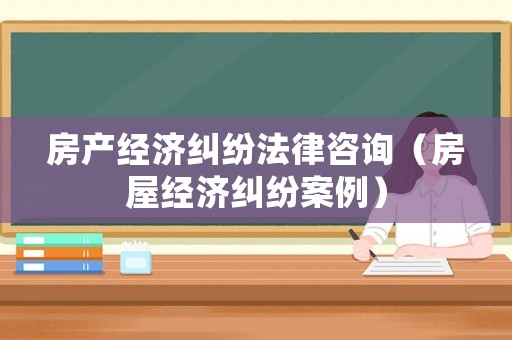 房產(chǎn)經(jīng)濟(jì)糾紛法律咨詢（房屋經(jīng)濟(jì)糾紛案例）