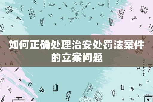 如何正確處理治安處罰法案件的立案問題