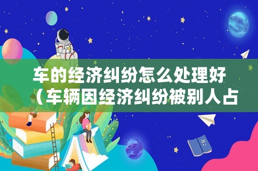 車的經(jīng)濟(jì)糾紛怎么處理好（車輛因經(jīng)濟(jì)糾紛被別人占有如何取回）