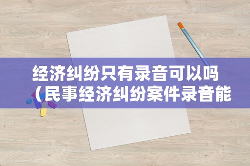 經(jīng)濟(jì)糾紛只有錄音可以嗎（民事經(jīng)濟(jì)糾紛案件錄音能作為證據(jù)嗎?）