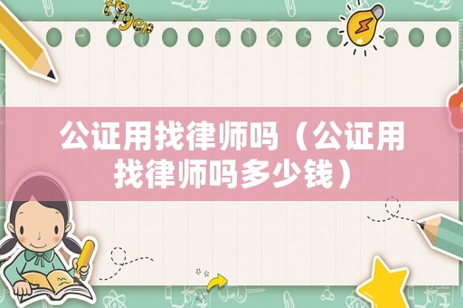 公證用找律師嗎（公證用找律師嗎多少錢）