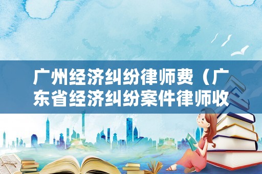 廣州經濟糾紛律師費（廣東省經濟糾紛案件律師收費標準）