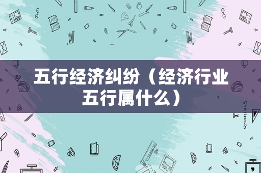 五行經(jīng)濟(jì)糾紛（經(jīng)濟(jì)行業(yè)五行屬什么）