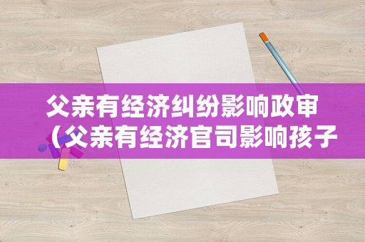 父親有經(jīng)濟糾紛影響政審（父親有經(jīng)濟官司影響孩子政審嗎）