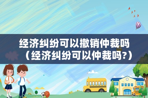經(jīng)濟(jì)糾紛可以撤銷仲裁嗎（經(jīng)濟(jì)糾紛可以仲裁嗎?）