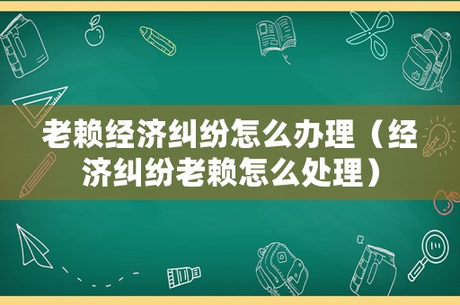 老賴經(jīng)濟糾紛怎么辦理（經(jīng)濟糾紛老賴怎么處理）