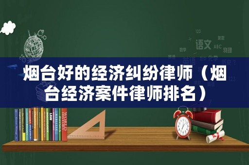 煙臺好的經濟糾紛律師（煙臺經濟案件律師排名）