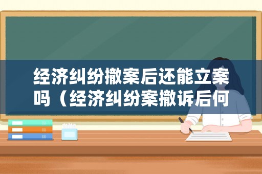 經(jīng)濟(jì)糾紛撤案后還能立案嗎（經(jīng)濟(jì)糾紛案撤訴后何時(shí)可再起訴?）