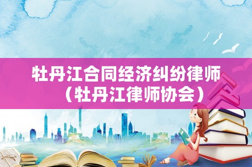牡丹江合同經(jīng)濟(jì)糾紛律師（牡丹江律師協(xié)會(huì)）