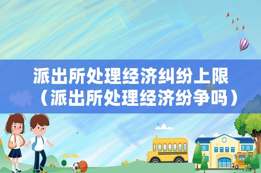 派出所處理經(jīng)濟糾紛上限（派出所處理經(jīng)濟紛爭嗎）