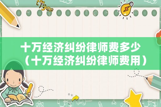 十萬(wàn)經(jīng)濟(jì)糾紛律師費(fèi)多少（十萬(wàn)經(jīng)濟(jì)糾紛律師費(fèi)用）