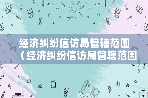 經濟糾紛信訪局管轄范圍（經濟糾紛信訪局管轄范圍是什么）