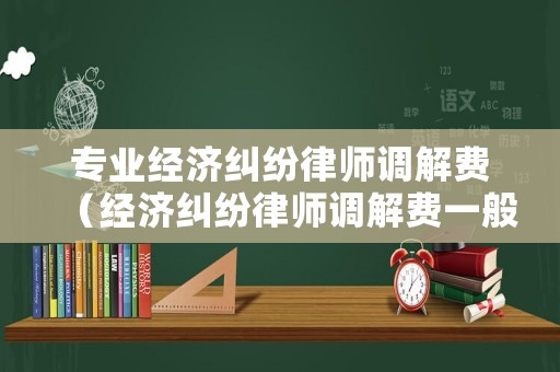 專業(yè)經(jīng)濟糾紛律師調(diào)解費（經(jīng)濟糾紛律師調(diào)解費一般多少錢）