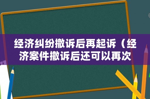 經(jīng)濟(jì)糾紛撤訴后再起訴（經(jīng)濟(jì)案件撤訴后還可以再次起訴嗎）