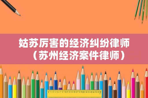 姑蘇厲害的經(jīng)濟糾紛律師（蘇州經(jīng)濟案件律師）