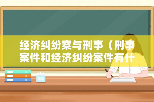 經(jīng)濟糾紛案與刑事（刑事案件和經(jīng)濟糾紛案件有什么區(qū)別）
