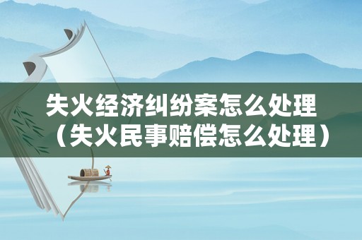 失火經(jīng)濟(jì)糾紛案怎么處理（失火民事賠償怎么處理）