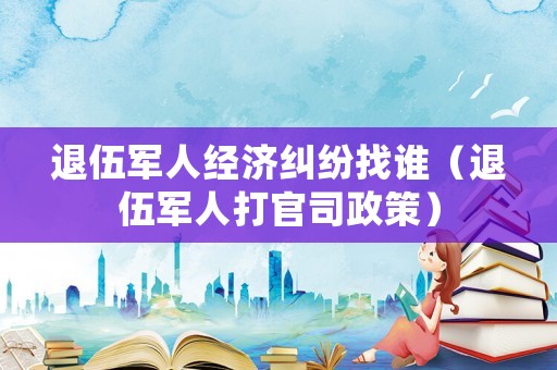 退伍軍人經(jīng)濟(jì)糾紛找誰（退伍軍人打官司政策）
