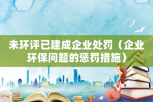 未環(huán)評已建成企業(yè)處罰（企業(yè)環(huán)保問題的懲罰措施）