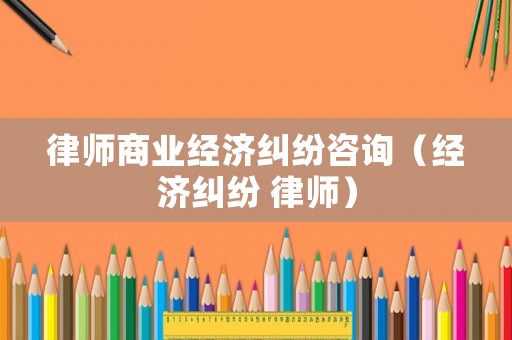 律師商業(yè)經(jīng)濟(jì)糾紛咨詢(xún)（經(jīng)濟(jì)糾紛 律師）