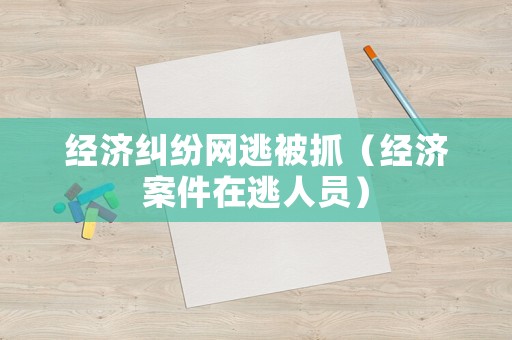 經(jīng)濟(jì)糾紛網(wǎng)逃被抓（經(jīng)濟(jì)案件在逃人員）